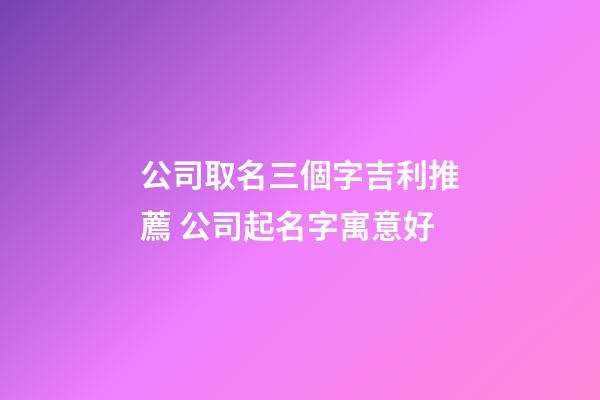 公司取名三個字吉利推薦 公司起名字寓意好